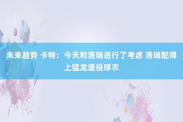 未来趋势 卡特：今天和洛瑞进行了考虑 洛瑞配得上猛龙退役球衣