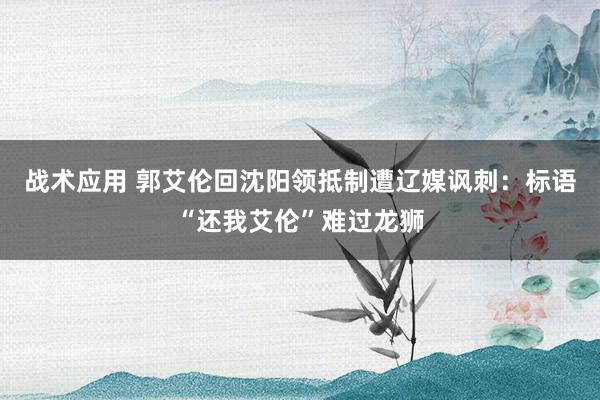 战术应用 郭艾伦回沈阳领抵制遭辽媒讽刺：标语“还我艾伦”难过龙狮