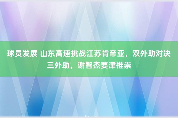 球员发展 山东高速挑战江苏肯帝亚，双外助对决三外助，谢智杰要津推崇