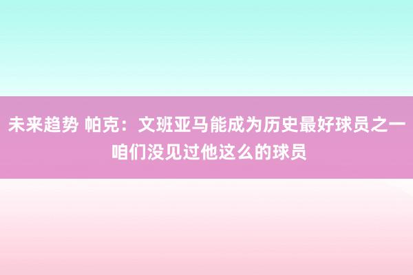 未来趋势 帕克：文班亚马能成为历史最好球员之一 咱们没见过他这么的球员