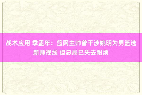 战术应用 季孟年：篮网主帅曾干涉姚明为男篮选新帅视线 但总局已失去耐烦