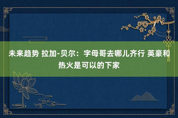 未来趋势 拉加-贝尔：字母哥去哪儿齐行 英豪和热火是可以的下家