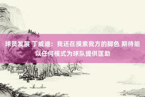 球员发展 丁威迪：我还在摸索我方的脚色 期待能以任何模式为球队提供匡助