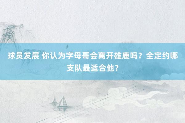 球员发展 你认为字母哥会离开雄鹿吗？全定约哪支队最适合他？