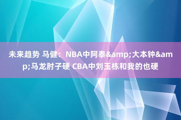 未来趋势 马健：NBA中阿泰&大本钟&马龙肘子硬 CBA中刘玉栋和我的也硬