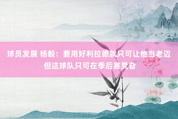 球员发展 杨毅：要用好利拉德就只可让他当老迈 但这球队只可在季后赛旯旮