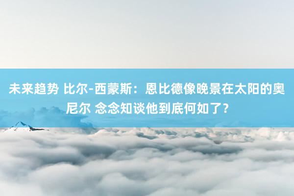 未来趋势 比尔-西蒙斯：恩比德像晚景在太阳的奥尼尔 念念知谈他到底何如了？