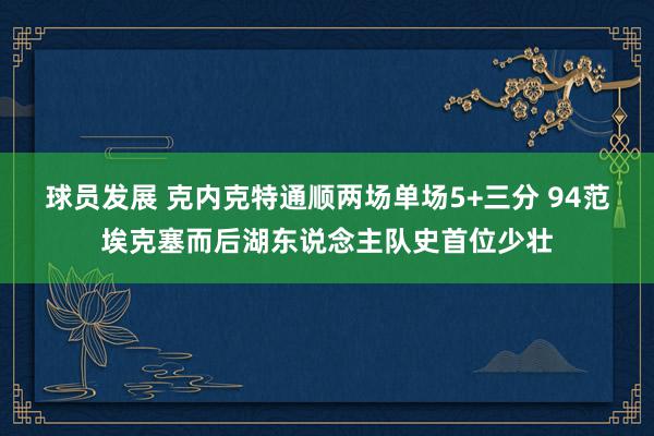 球员发展 克内克特通顺两场单场5+三分 94范埃克塞而后湖东说念主队史首位少壮