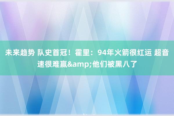 未来趋势 队史首冠！霍里：94年火箭很红运 超音速很难赢&他们被黑八了