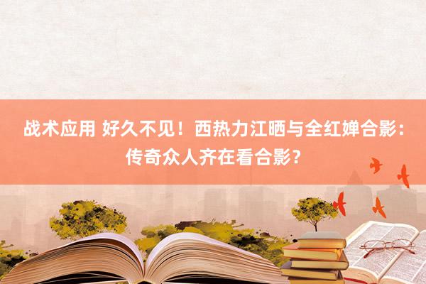 战术应用 好久不见！西热力江晒与全红婵合影：传奇众人齐在看合影？