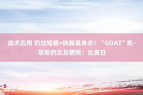 战术应用 豹纹短裙+抹胸紧身衣！“GOAT”凯-琼斯的女友晒照：比赛日