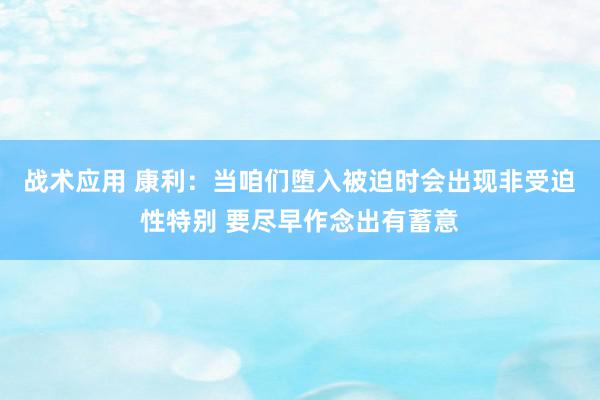 战术应用 康利：当咱们堕入被迫时会出现非受迫性特别 要尽早作念出有蓄意