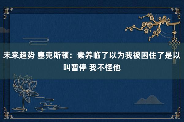 未来趋势 塞克斯顿：素养临了以为我被困住了是以叫暂停 我不怪他