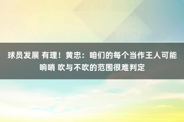 球员发展 有理！黄忠：咱们的每个当作王人可能响哨 吹与不吹的范围很难判定