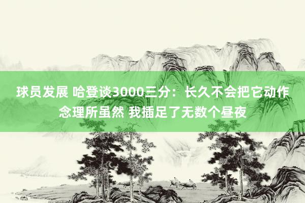 球员发展 哈登谈3000三分：长久不会把它动作念理所虽然 我插足了无数个昼夜