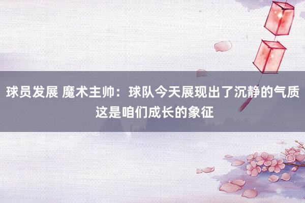 球员发展 魔术主帅：球队今天展现出了沉静的气质 这是咱们成长的象征