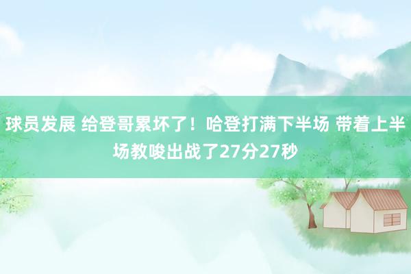 球员发展 给登哥累坏了！哈登打满下半场 带着上半场教唆出战了27分27秒