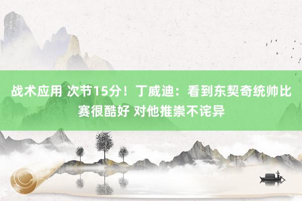 战术应用 次节15分！丁威迪：看到东契奇统帅比赛很酷好 对他推崇不诧异