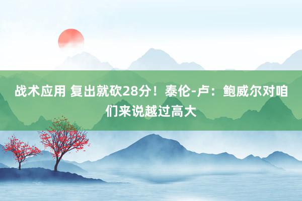 战术应用 复出就砍28分！泰伦-卢：鲍威尔对咱们来说越过高大