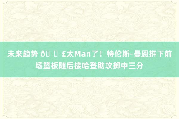 未来趋势 💣太Man了！特伦斯-曼恩拼下前场篮板随后接哈登助攻掷中三分