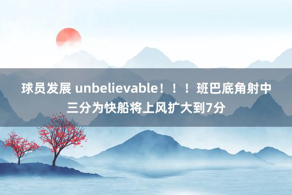 球员发展 unbelievable！！！班巴底角射中三分为快船将上风扩大到7分