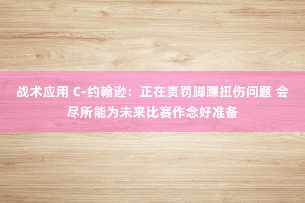 战术应用 C-约翰逊：正在责罚脚踝扭伤问题 会尽所能为未来比赛作念好准备