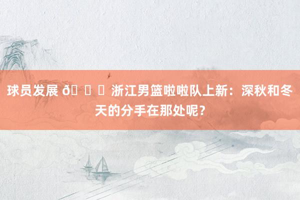 球员发展 😍浙江男篮啦啦队上新：深秋和冬天的分手在那处呢？