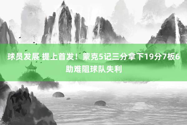 球员发展 提上首发！蒙克5记三分拿下19分7板6助难阻球队失利