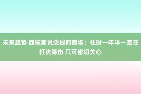 未来趋势 西蒙斯说念提前离场：往时一年半一直在打法膝伤 只可密切关心