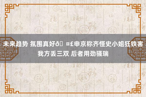 未来趋势 氛围真好🤣申京称齐怪史小姐狂铁害我方丢三双 后者用劲骚瑞