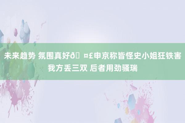 未来趋势 氛围真好🤣申京称皆怪史小姐狂铁害我方丢三双 后者用劲骚瑞