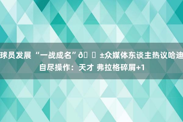 球员发展 “一战成名”😱众媒体东谈主热议哈迪自尽操作：天才 弗拉格碎屑+1