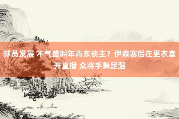 球员发展 不气盛叫年青东谈主？伊森赛后在更衣室开直播 众将手舞足蹈