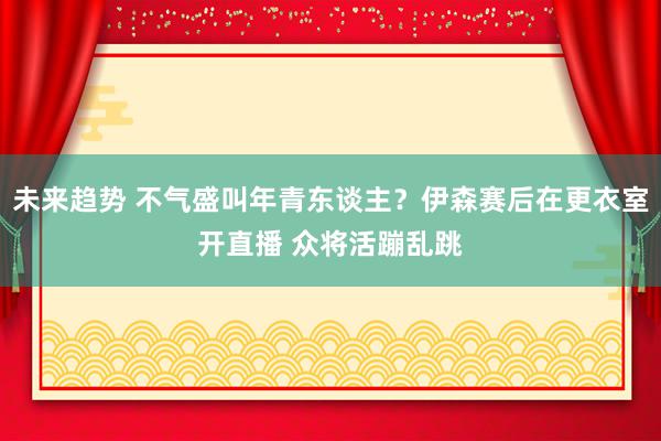 未来趋势 不气盛叫年青东谈主？伊森赛后在更衣室开直播 众将活蹦乱跳