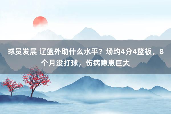 球员发展 辽篮外助什么水平？场均4分4篮板，8个月没打球，伤病隐患巨大