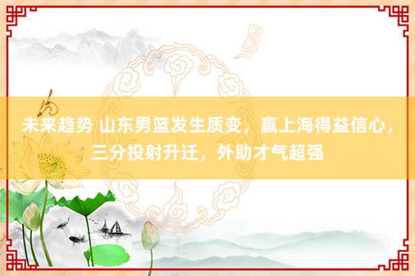 未来趋势 山东男篮发生质变，赢上海得益信心，三分投射升迁，外助才气超强