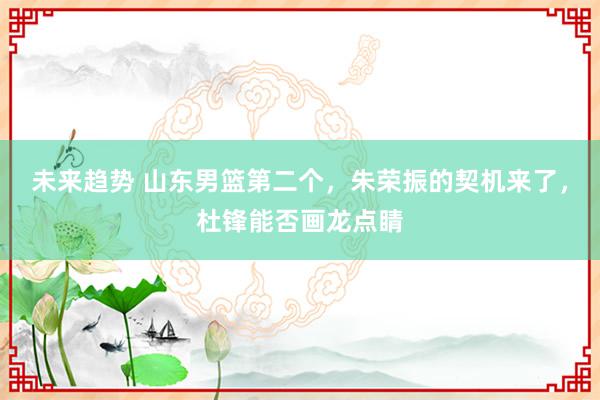 未来趋势 山东男篮第二个，朱荣振的契机来了，杜锋能否画龙点睛