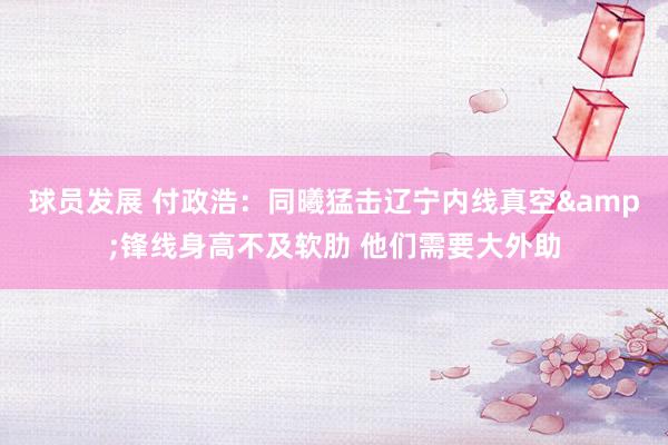 球员发展 付政浩：同曦猛击辽宁内线真空&锋线身高不及软肋 他们需要大外助