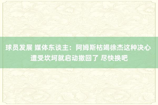 球员发展 媒体东谈主：阿姆斯枯竭徐杰这种决心 遭受坎坷就启动撤回了 尽快换吧