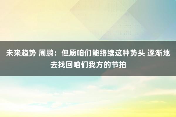 未来趋势 周鹏：但愿咱们能络续这种势头 逐渐地去找回咱们我方的节拍