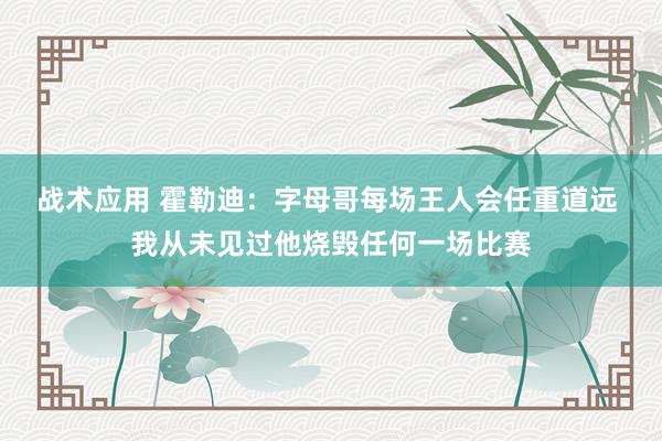 战术应用 霍勒迪：字母哥每场王人会任重道远 我从未见过他烧毁任何一场比赛