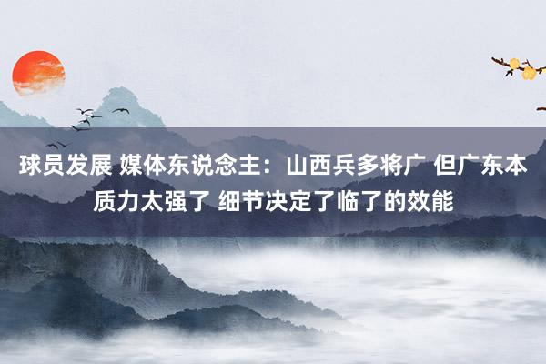 球员发展 媒体东说念主：山西兵多将广 但广东本质力太强了 细节决定了临了的效能