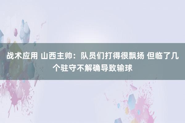 战术应用 山西主帅：队员们打得很飘扬 但临了几个驻守不解确导致输球