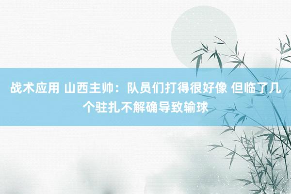 战术应用 山西主帅：队员们打得很好像 但临了几个驻扎不解确导致输球