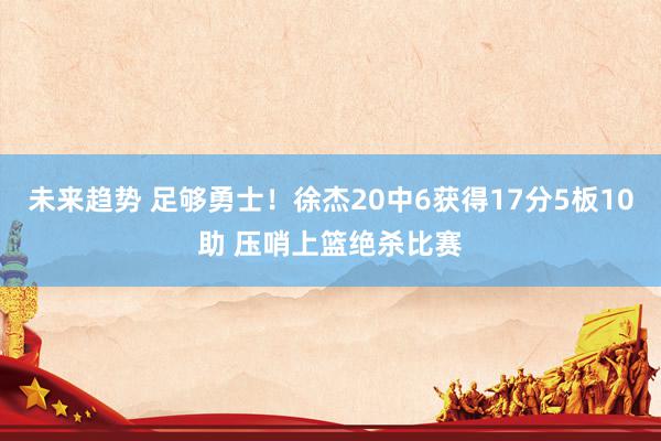 未来趋势 足够勇士！徐杰20中6获得17分5板10助 压哨上篮绝杀比赛