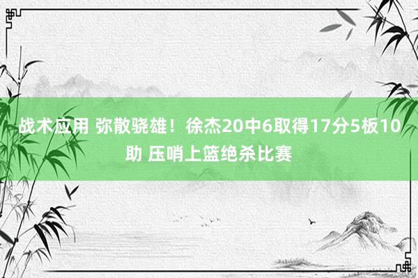 战术应用 弥散骁雄！徐杰20中6取得17分5板10助 压哨上篮绝杀比赛