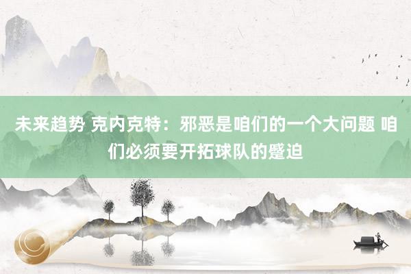 未来趋势 克内克特：邪恶是咱们的一个大问题 咱们必须要开拓球队的蹙迫