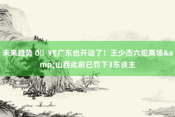 未来趋势 🥶广东也开动了！王少杰六犯离场&山西此前已罚下3东谈主