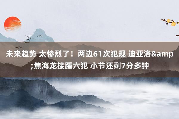 未来趋势 太惨烈了！两边61次犯规 迪亚洛&焦海龙接踵六犯 小节还剩7分多钟