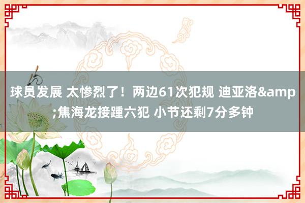 球员发展 太惨烈了！两边61次犯规 迪亚洛&焦海龙接踵六犯 小节还剩7分多钟